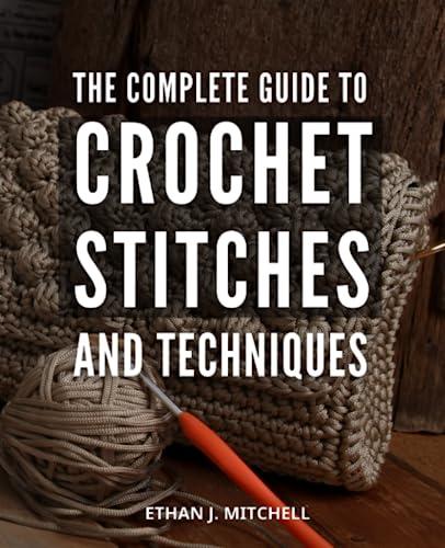 The Complete Guide To Crochet Stitches And Techniques: Explore New Stitches and Create Stunning Patterns | Easy-to-Follow Instructions with Images & Illustrations