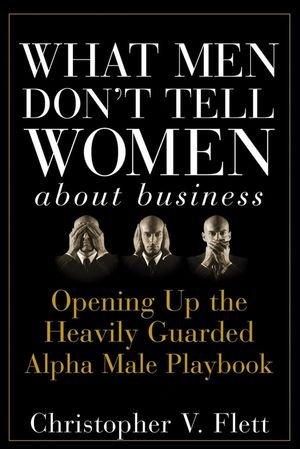 What Men Don't Tell Women About Business: Opening Up the Heavily Guarded Alpha Male Playbook