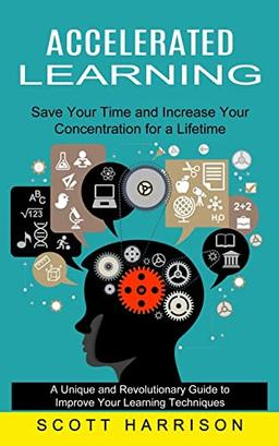 Accelerated Learning: Save Your Time and Increase Your Concentration for a Lifetime (A Unique and Revolutionary Guide to Improve Your Learning Techniques)