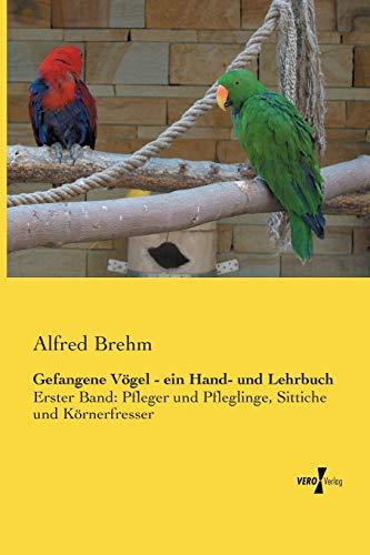 Gefangene Vögel - ein Hand- und Lehrbuch: Erster Band: Pfleger und Pfleglinge, Sittiche und Körnerfresser