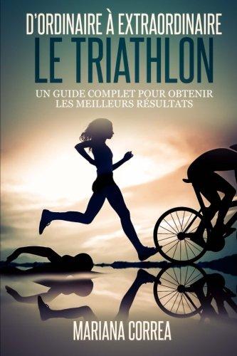 Le Triathlon : D ordinaire A Extraordinaire: Un guide complet pour obtenir les meilleurs resultats