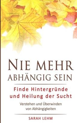 Nie mehr abhängig sein: Finde Hintergründe und Heilung der Sucht - Verstehen und Überwinden von Abhängigkeiten