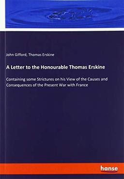 A Letter to the Honourable Thomas Erskine: Containing some Strictures on his View of the Causes and Consequences of the Present War with France