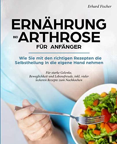 Ernährung bei Arthrose für Anfänger: Wie sie mit den richtigen Rezepten die Selbstheilung in die eigene Hand nehmen - Für starke Gelenke, Beweglichkeit und Lebensfreude, inkl. vieler leckeren Rezepte