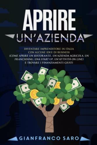 Aprire un'Azienda: Diventare Imprenditore in Italia con Idee di Business (Aprire un Ristorante, un’Azienda Agricola, un Franchising, una Start Up o un’Attività on Line) trovando i finanziamenti giusti