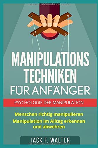 MANIPULATIONSTECHNIKEN FÜR ANFÄNGER: Psychologie der Manipulation: Menschen richtig manipulieren. Manipulation im Alltag erkennen und abwehren.