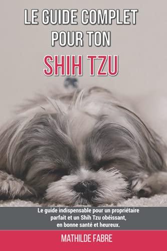 Le guide complet pour ton Shih Tzu: Le guide indispensable pour un propriétaire parfait et un Shih Tzu obéissant, en bonne santé et heureux.