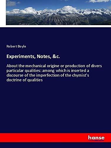 Experiments, Notes, &c.: About the mechanical origine or production of divers particular qualities: among which is inserted a discourse of the imperfection of the chymist's doctrine of qualities