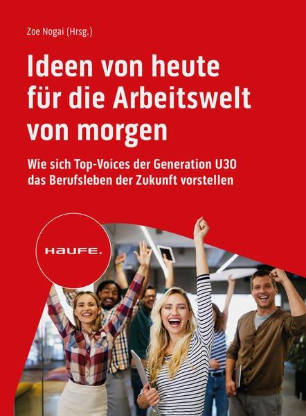 Ideen von heute für die Arbeitswelt von morgen: Wie sich Top-Voices der Generation U30 das Berufsleben der Zukunft vorstellen (Haufe Fachbuch)