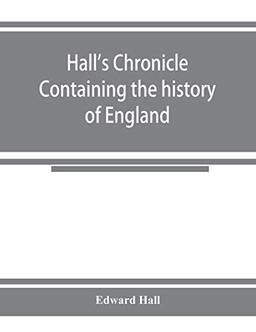 Hall's chronicle; containing the history of England, during the reign of Henry the Fourth, and the succeeding monarchs, to the end of the reign of ... the manners and customs of those periods