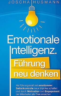 Emotionale Intelligenz: Führung neu denken: Als Führungskraft mit emotionaler Selbstkontrolle neue Impulse schaffen und durch Motivation und Engagement der Mitarbeiter alle Ziele erreichen