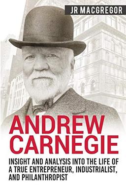 Andrew Carnegie - Insight and Analysis into the Life of a True Entrepreneur, Industrialist, and Philanthropist (Business Biographies and Memoirs – Titans of Industry, Band 1)