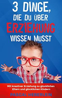 3 Dinge, die du über Erziehung wissen musst: Mit kreativer Erziehung zu glücklichen Eltern und glücklichen Kindern