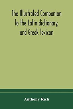 The illustrated companion to the Latin dictionary, and Greek lexicon: forming a glossary of all the words representing visible objects connected with ... and everyday life of the Greeks and Romans