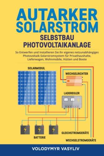 Autarker Solarstrom - Selbstbau Photovoltaikanlage: So Entwerfen und Installieren Sie Ihr Eigenes Netzunabhängiges Photovoltaik-Solarstromsystem für Privathaushalte, Lieferwagen, Wohnmobile, Hütten