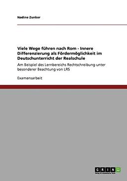 Viele Wege führen nach Rom - Innere Differenzierung als Fördermöglichkeit im Deutschunterricht der Realschule: Am Beispiel des Lernbereichs Rechtschreibung unter besonderer Beachtung von LRS