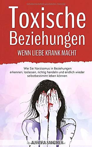 Toxische Beziehungen - Wenn Liebe krank macht: Wie Sie Narzissmus in Beziehungen erkennen, loslassen, richtig handeln und endlich wieder selbstbestimmt leben können