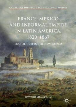 France, Mexico and Informal Empire in Latin America, 1820-1867: Equilibrium in the New World (Cambridge Imperial and Post-Colonial Studies Series)