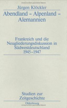 Abendland - Alpenland - Alemannien: Frankreich und die Neugliederungsdiskussion in Südwestdeutschland 1945-1947