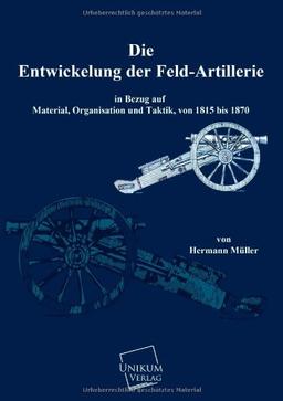 Die Entwicklung der Feld-Artillerie: In Bezug auf Material, Organsiation und Taktik, von 1815 bis 1870