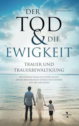 Der Tod & Die Ewigkeit - Trauer und Trauerbewältigung: Ein Steinmetzmeister führt Sie mit seinen Erfahrungen durch die schwere Zeit des Abschieds