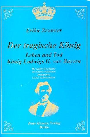 Der tragische König. Leben und Tod König Ludwigs II. von Bayern. Die wahre Geschichte des letzten wirklichen Monarchen seines Jahrhunderts