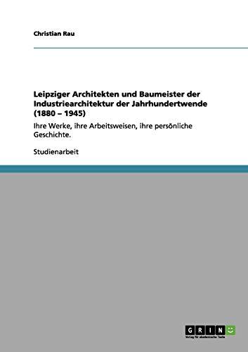 Leipziger Architekten und Baumeister der Industriearchitektur der Jahrhundertwende (1880 - 1945): Ihre Werke, ihre Arbeitsweisen, ihre persönliche Geschichte.