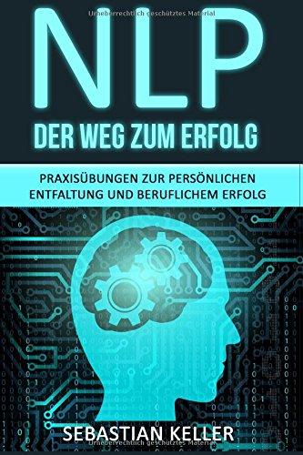 NLP - Der Weg zum Erfolg: Praxisübungen zur persönlichen Entfaltung und beruflichem Erfolg - Wie Sie durch Neurolinguistisches Programmieren Ihr Selbstbewusstsein stärken und zur Führungskraft werden