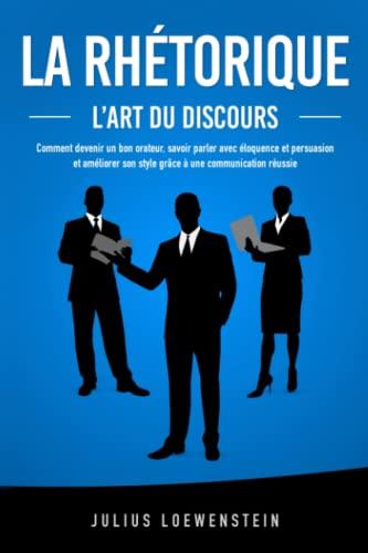 LA RHÉTORIQUE – L’art du discours: Comment devenir un bon orateur, savoir parler avec éloquence et persuasion et améliorer son style grâce à une communication réussie