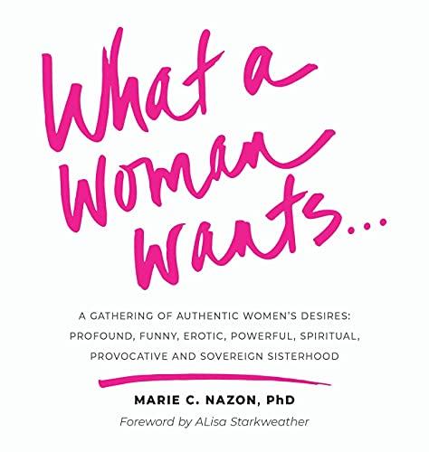 What a Woman Wants...: A Gathering of Authentic Women's Desires: Profound, Funny, Erotic, Powerful, Spiritual, Provocative And Sovereign Sisterhood