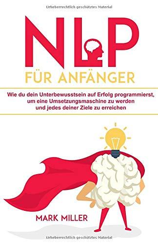 NLP für Anfänger: Wie du dein Unterbewusstsein auf Erfolg programmierst, um eine Umsetzungsmaschine zu werden und jedes deiner Ziele zu erreichen