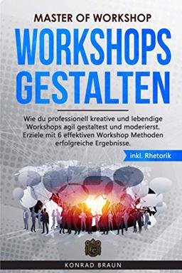 Master of Workshop - Workshops gestalten: Wie du professionell kreative und lebendige Workshops agil gestaltest und moderierst. Erziele mit 6 effektiven Workshop Methoden erfolgreiche Ergebnisse