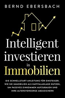 Intelligent investieren in Immobilien: Die Schnellstart-Anleitung für Einsteiger. Wie Sie Immobilien als Kapitalanlage nutzen, um passives Einkommen aufzubauen und Ihre Altersvorsorge abzusichern