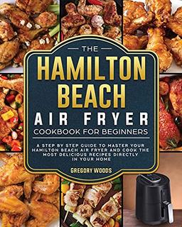 The Hamilton Beach Air Fryer Cookbook For Beginners: A step by step guide to master your Hamilton Beach Air Fryer and cook the most delicious recipes directly in your home