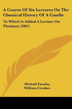 A Course Of Six Lectures On The Chemical History Of A Candle: To Which Is Added A Lecture On Platinum (1861)