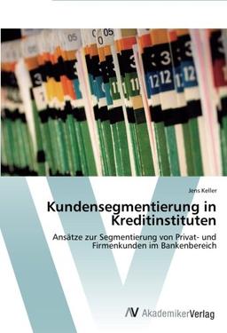 Kundensegmentierung in Kreditinstituten: Ansätze zur Segmentierung von Privat- und Firmenkunden im Bankenbereich