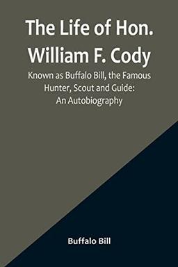 The Life of Hon. William F. Cody, Known as Buffalo Bill, the Famous Hunter, Scout and Guide: An Autobiography