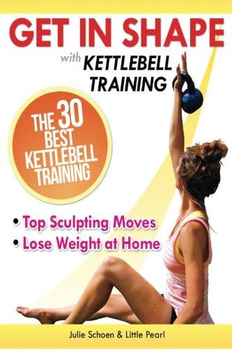 Get In Shape With Kettlebell Training: The 30 Best Kettlebell Workout Exercises and Top Sculpting Moves To Lose Weight At Home (Get In Shape Workout Routines and Exercises)