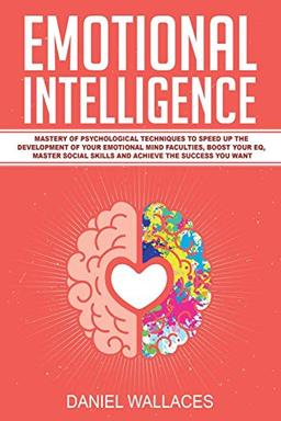 Emotional Intelligence: Mastery of Psychological Techniques to Speed Up the Development of Your Emotional Mind Faculties, Boost Your EQ, Master Social Skills and Achieve the Success You Want