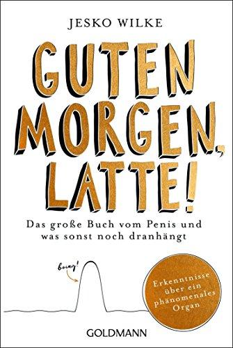 Guten Morgen, Latte!: Das große Buch vom Penis und was sonst noch dranhängt - Erkenntnisse über ein phänomenales Organ