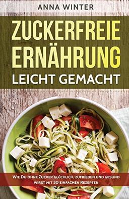 Zuckerfreie Ernährung leicht gemacht: Wie Du ohne Zucker glücklich, zufrieden und gesund wirst - mit 30 einfachen Rezepten