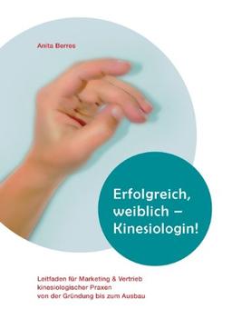 Erfolgreich, weiblich - Kinesiologin !: Leitfaden für Marketing und Vertrieb kinesiologischer Praxen von der Gründung bis zum Ausbau