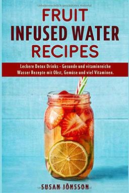 Fruit Infused Water Recipes: Leckere Detox Drinks - Gesunde und vitaminreiche Wasser Rezepte mit Obst, Gemüse und viel Vitaminen