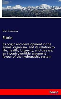 Fibrin: Its origin and development in the animal organism, and its relation to life, health, longevity, and disease, an incontrovertible argument in favour of the hydropathic system