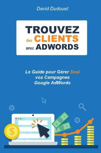 Trouvez des Clients avec AdWords: Le Guide pour Gérer Seul vos Campagnes Google AdWords. Trucs de Pro compris !