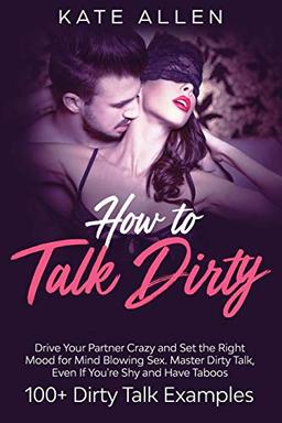 How To Talk Dirty: Drive Your Partner Crazy And Set The Right Mood For Mind- Blowing Sex Master Dirty Talk, Even If You Are Shy And Have Taboos (Including 100+ Dirty Talk Examples)