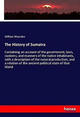 The History of Sumatra: Containing an account of the government, laws, customs, and manners of the native inhabitants, with a description of the ... of the ancient political state of that island