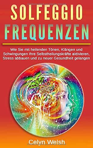 Solfeggio Frequenzen: Wie Sie mit heilenden Tönen, Klängen und Schwingungen Ihre Selbstheilungskräfte aktivieren, Stress abbauen und zu neuer Gesundheit gelangen