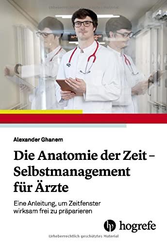 Die Anatomie der Zeit - Selbstmanagement für Ärzte: Eine Anleitung, um Zeitfenster wirksam frei zu präparieren