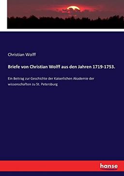 Briefe von Christian Wolff aus den Jahren 1719-1753.: Ein Beitrag zur Geschichte der Kaiserlichen Akademie der wissenschaften zu St. Petersburg